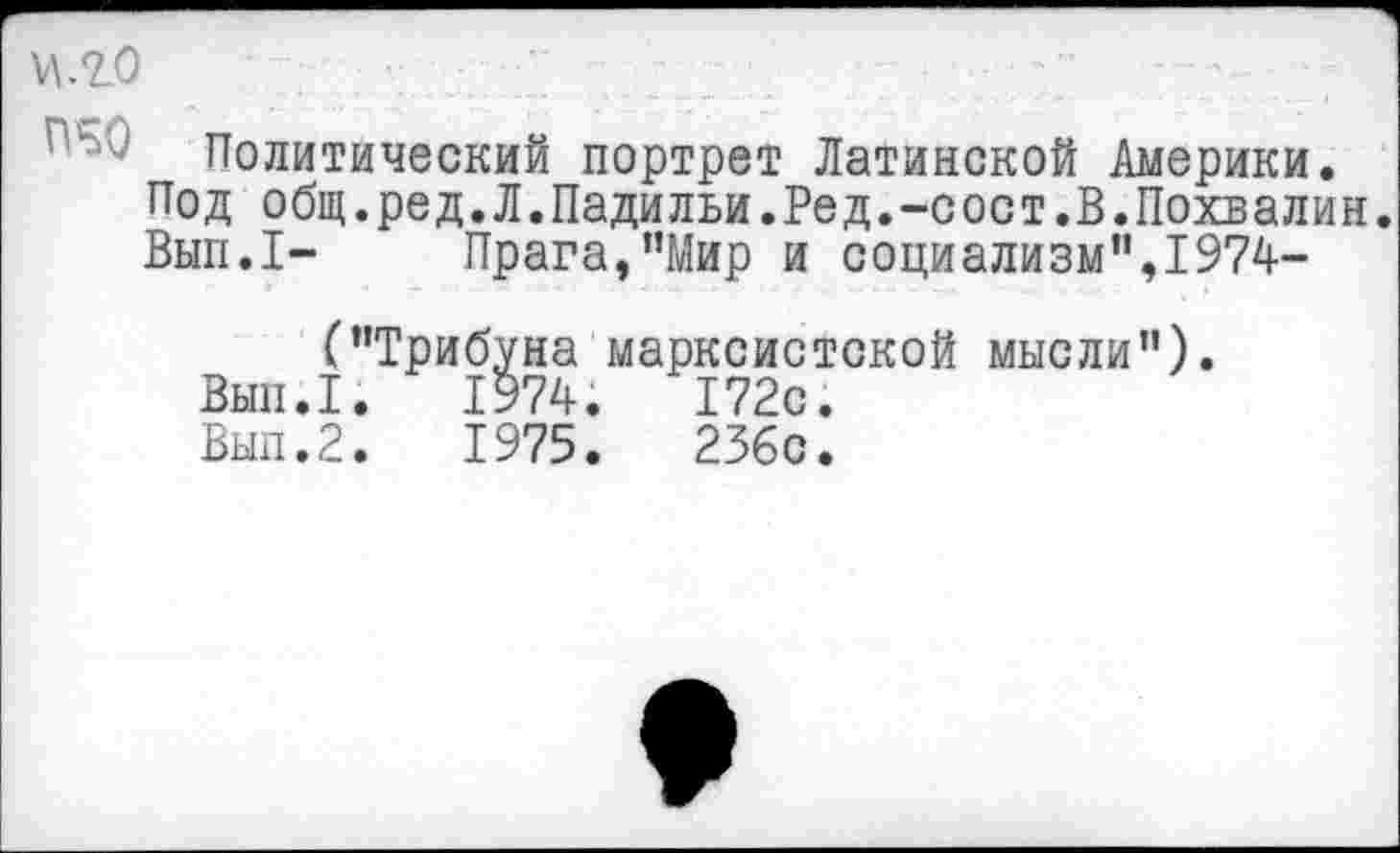 ﻿\\яо
Политический портрет Латинской Америки. Под общ.ред.Л.Падильи.Ред.-сост.В.Похвалив. Вып.1- Прага,"Мир и социализм”,1974-
("Трибуна марксистской мысли").
Вып.1.	1974.	172с.
Вып.2.	1975.	236с.